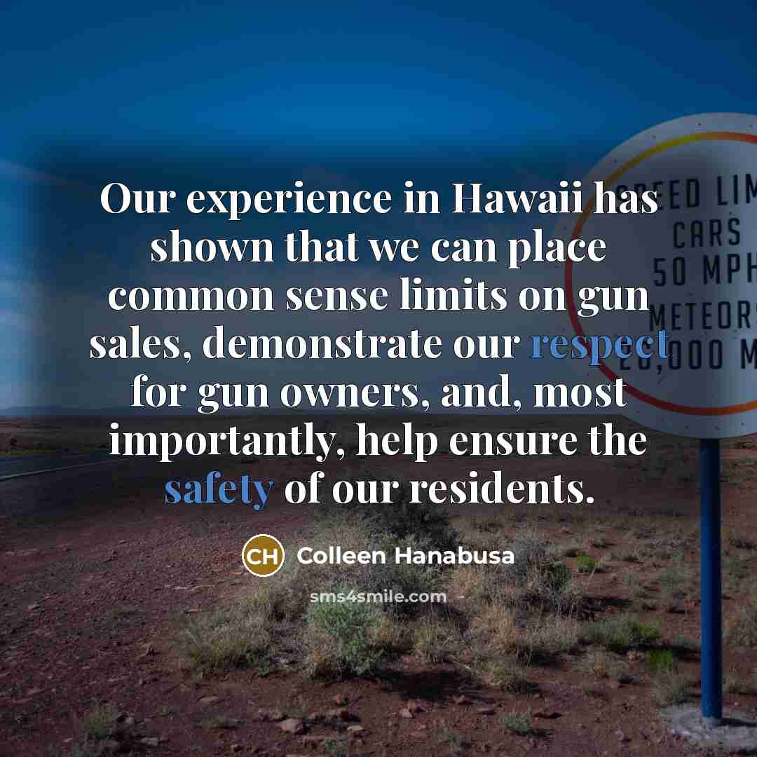 “Our experience in Hawaii has shown that we can place common sense limits on gun sales, demonstrate our respect for gun owners, and, most importantly, help ensure the safety of our residents.” quote by Colleen Hanabusa