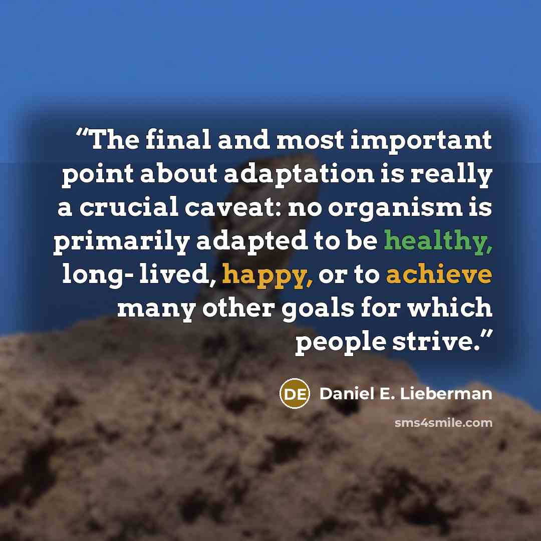 “The final and most important point about adaptation is really a crucial caveat: no organism is primarily adapted to be healthy, long- lived, happy, or to achieve many other goals for which people strive.” quote by Daniel E. Lieberman