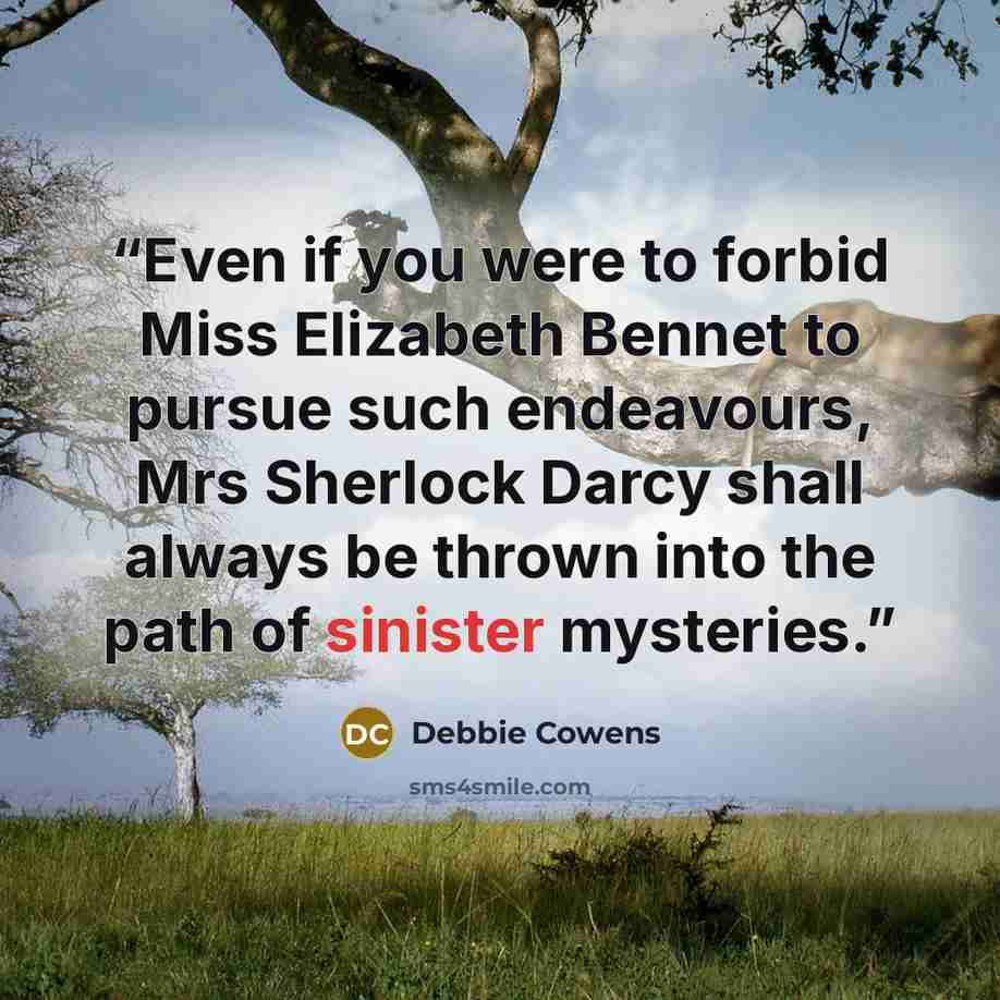 “Even if you were to forbid Miss Elizabeth Bennet to pursue such endeavours, Mrs Sherlock Darcy shall always be thrown into the path of sinister mysteries.” quote by Debbie Cowens