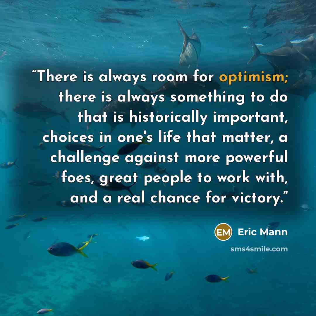 “There is always room for optimism; there is always something to do that is historically important, choices in one's life that matter, a challenge against more powerful foes, great people to work with, and a real chance for victory.” quote by Eric Mann