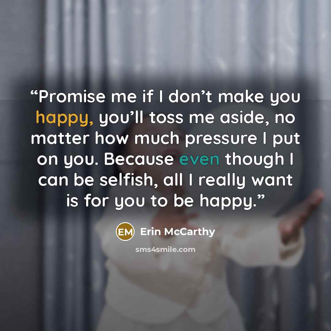 “Promise me if I don’t make you happy, you’ll toss me aside, no matter how much pressure I put on you. Because even though I can be selfish, all I really want is for you to be happy.” quote by Erin McCarthy