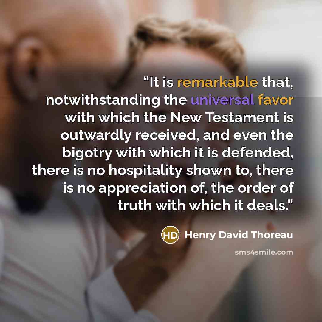 “It is remarkable that, notwithstanding the universal favor with which the New Testament is outwardly received, and even the bigotry with which it is defended, there is no hospitality shown to, there is no appreciation of, the order of truth with which it deals.” quote by Henry David Thoreau
