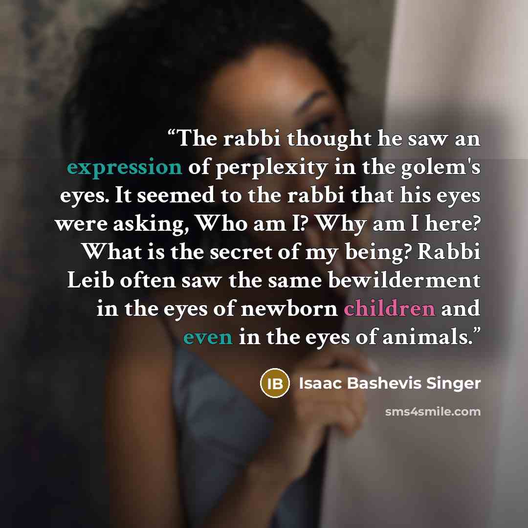 “The rabbi thought he saw an expression of perplexity in the golem's eyes. It seemed to the rabbi that his eyes were asking, Who am I? Why am I here? What is the secret of my being? Rabbi Leib often saw the same bewilderment in the eyes of newborn children and even in the eyes of animals.” quote by Isaac Bashevis Singer