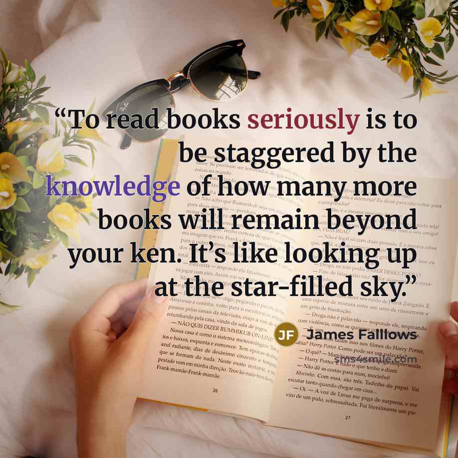“To read books seriously is to be staggered by the knowledge of how many more books will remain beyond your ken. It’s like looking up at the star-filled sky.” quote by James Falllows