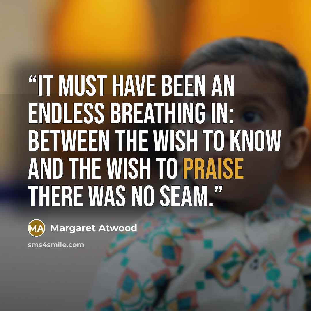 “It must have been an endless breathing in: between the wish to know and the wish to praise there was no seam.” quote by Margaret Atwood