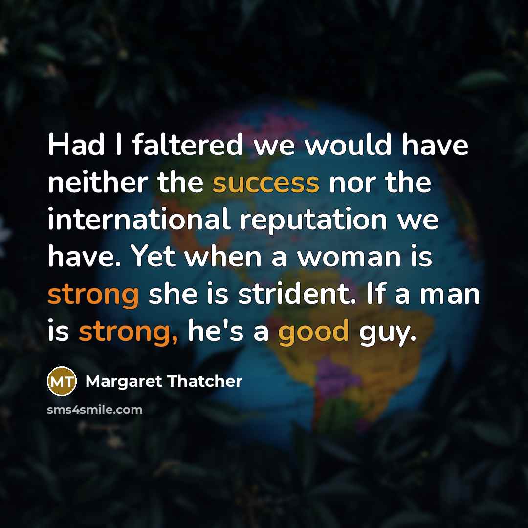 “Had I faltered we would have neither the success nor the international reputation we have. Yet when a woman is strong she is strident. If a man is strong, he's a good guy.” quote by Margaret Thatcher