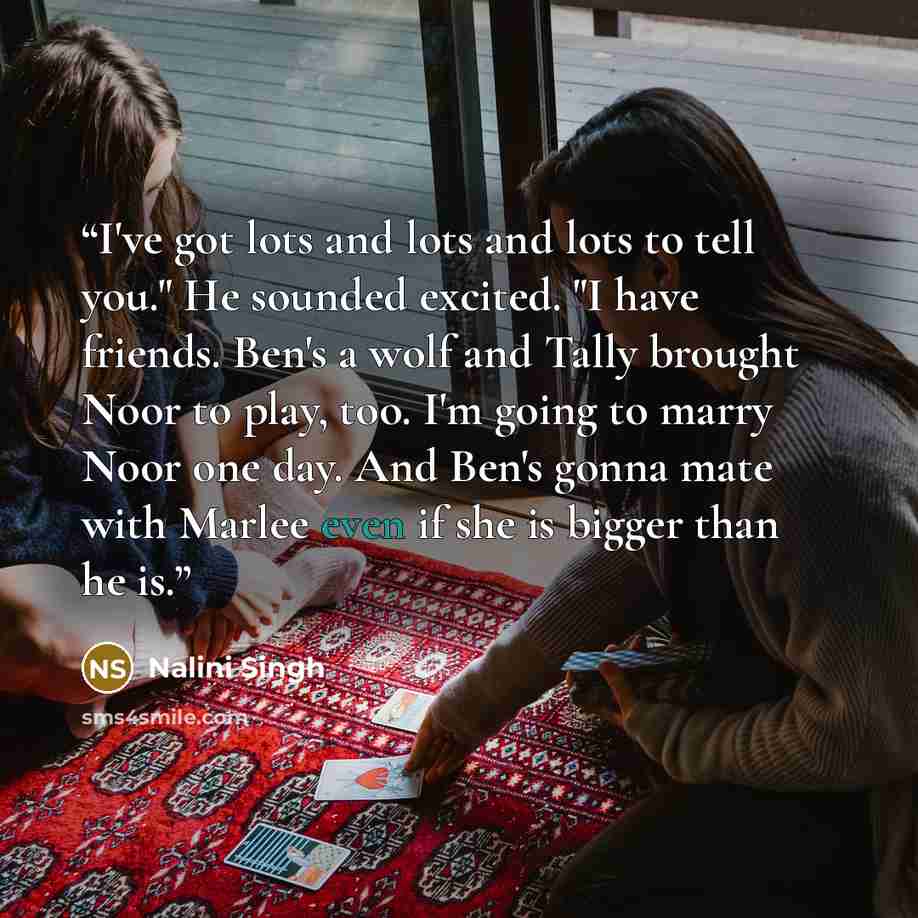 “I've got lots and lots and lots to tell you." He sounded excited. "I have friends. Ben's a wolf and Tally brought Noor to play, too. I'm going to marry Noor one day. And Ben's gonna mate with Marlee even if she is bigger than he is.” quote by Nalini Singh