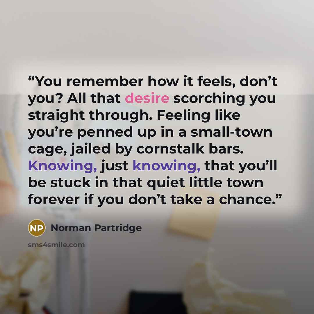 “You remember how it feels, don’t you? All that desire scorching you straight through. Feeling like you’re penned up in a small-town cage, jailed by cornstalk bars. Knowing, just knowing, that you’ll be stuck in that quiet little town forever if you don’t take a chance.” quote by Norman Partridge