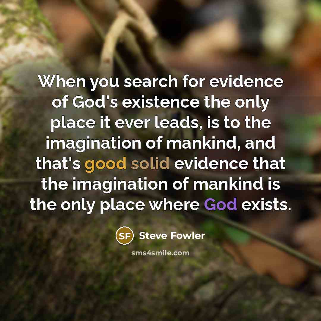 “When you search for evidence of God's existence the only place it ever leads, is to the imagination of mankind, and that's good solid evidence that the imagination of mankind is the only place where God exists.” quote by Steve Fowler