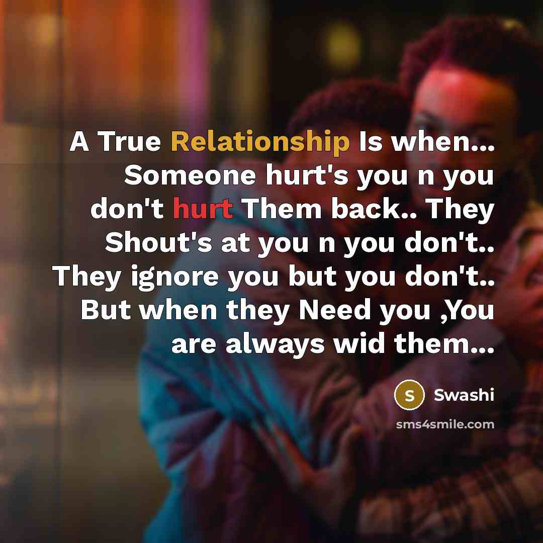 “A True Relationship Is when... Someone hurt's you n you don't hurt Them back.. They Shout's at you n you don't.. They ignore you but you don't.. But when they Need you ,You are always wid them...” quote by Swashi