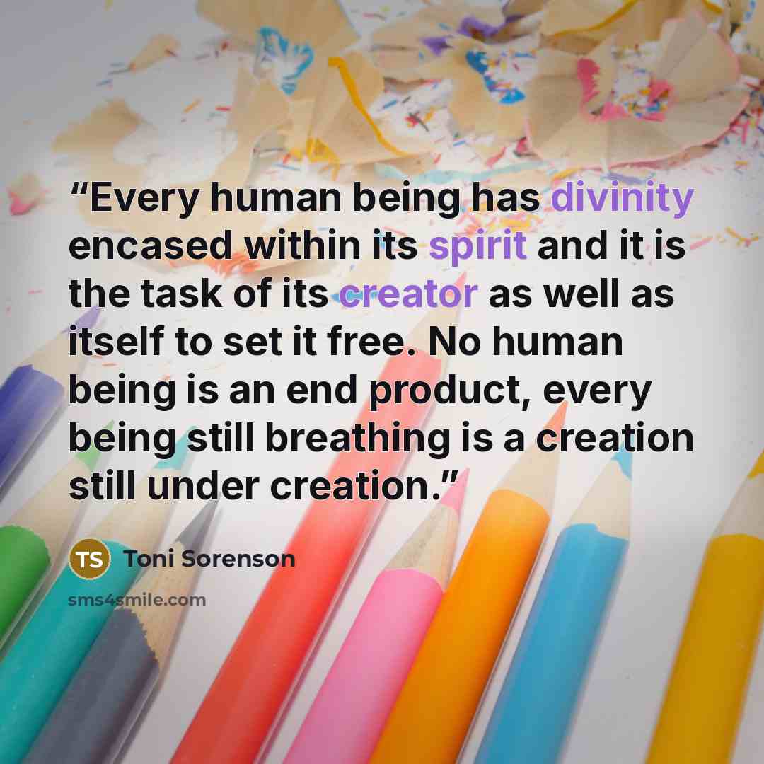 “Every human being has divinity encased within its spirit and it is the task of its creator as well as itself to set it free. No human being is an end product, every being still breathing is a creation still under creation.” quote by Toni Sorenson