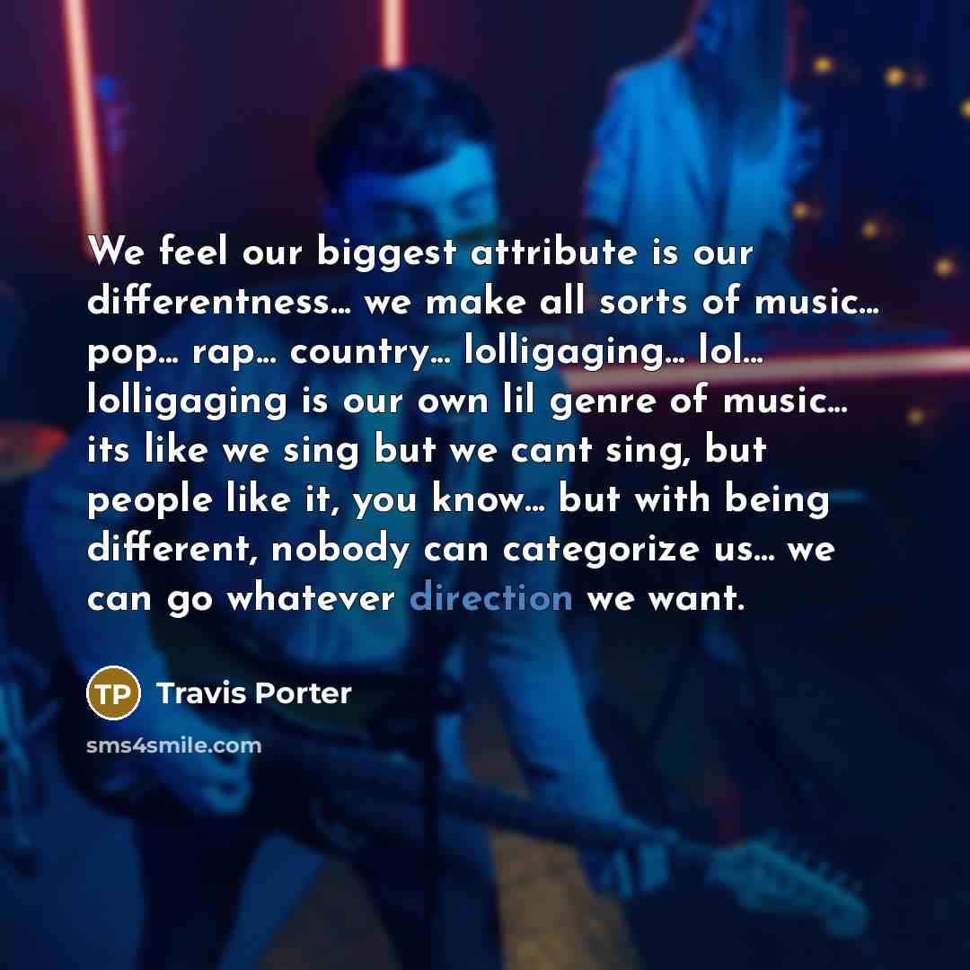 “We feel our biggest attribute is our differentness... we make all sorts of music... pop... rap... country... lolligaging... lol... lolligaging is our own lil genre of music... its like we sing but we cant sing, but people like it, you know... but with being different, nobody can categorize us…” quote by Travis Porter