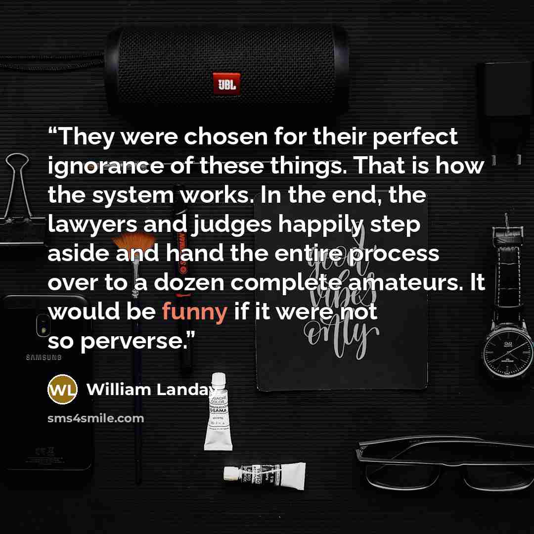 “They were chosen for their perfect ignorance of these things. That is how the system works. In the end, the lawyers and judges happily step aside and hand the entire process over to a dozen complete amateurs. It would be funny if it were not so perverse.” quote by William Landay