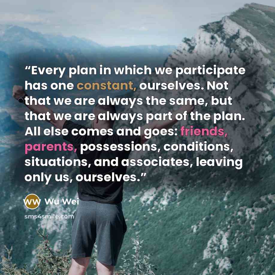 “Every plan in which we participate has one constant, ourselves. Not that we are always the same, but that we are always part of the plan. All else comes and goes: friends, parents, possessions, conditions, situations, and associates, leaving only us, ourselves.” quote by Wu Wei