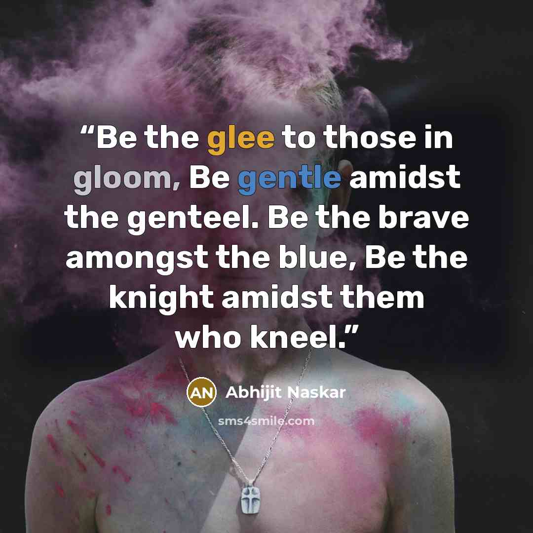 “Be the glee to those in gloom, Be gentle amidst the genteel. Be the brave amongst the blue, Be the knight amidst them who kneel.” quote by Abhijit Naskar