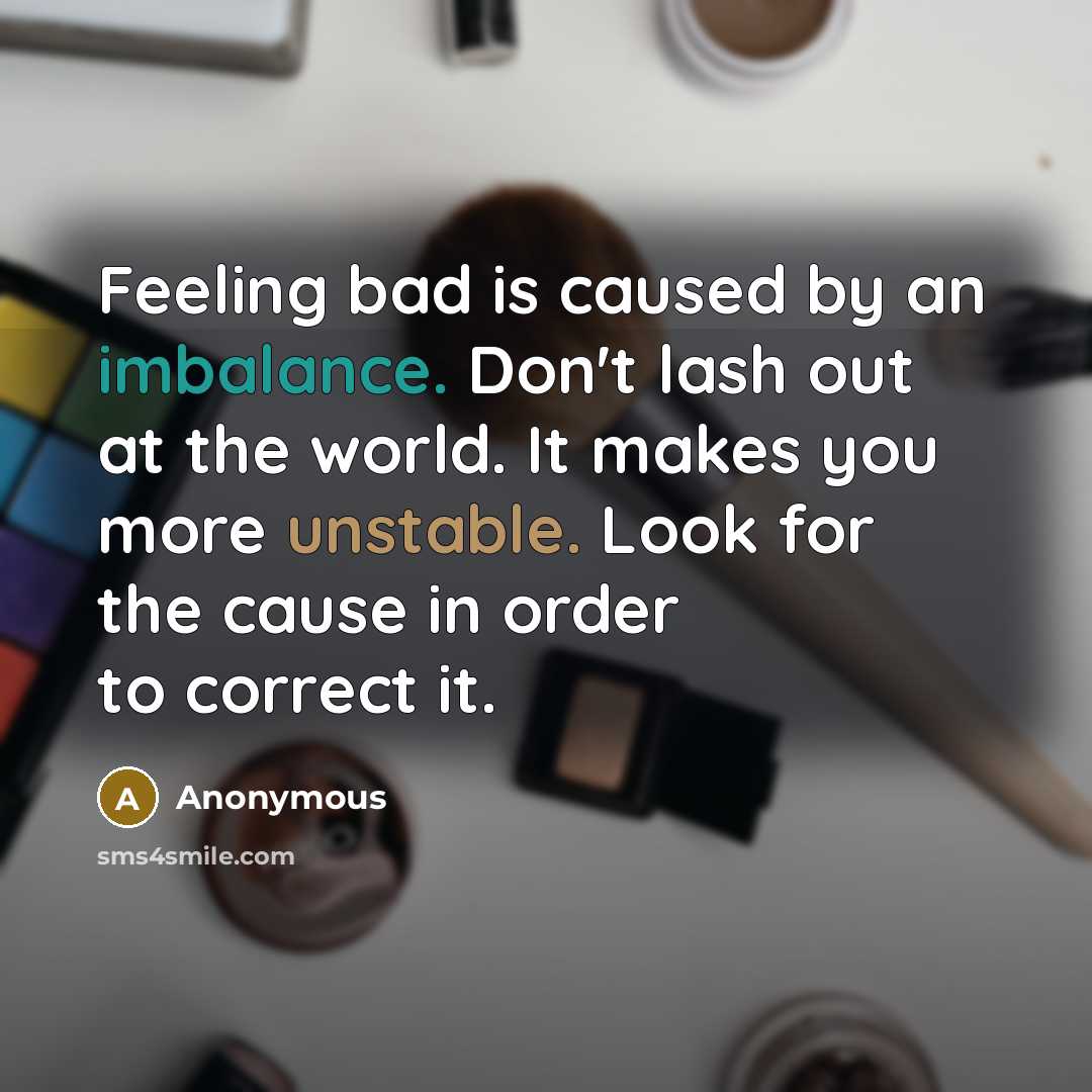 “Feeling bad is caused by an imbalance. Don't lash out at the world. It makes you more unstable. Look for the cause in order to correct it.” quote by Anonymous