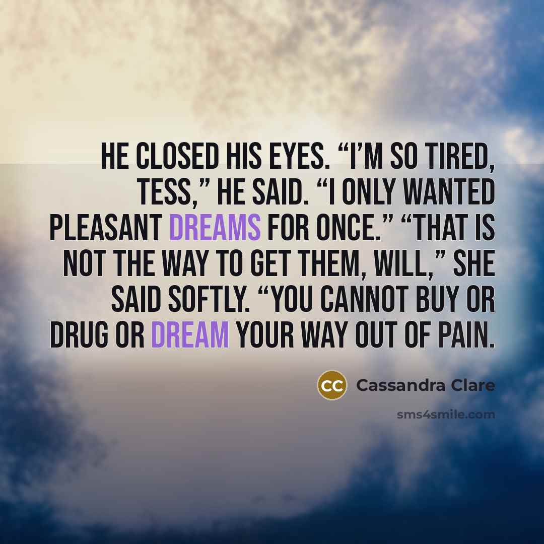 “He closed his eyes. “I’m so tired, Tess,” he said. “I only wanted pleasant dreams for once.” “That is not the way to get them, Will,” she said softly. “You cannot buy or drug or dream your way out of pain.” quote by Cassandra Clare
