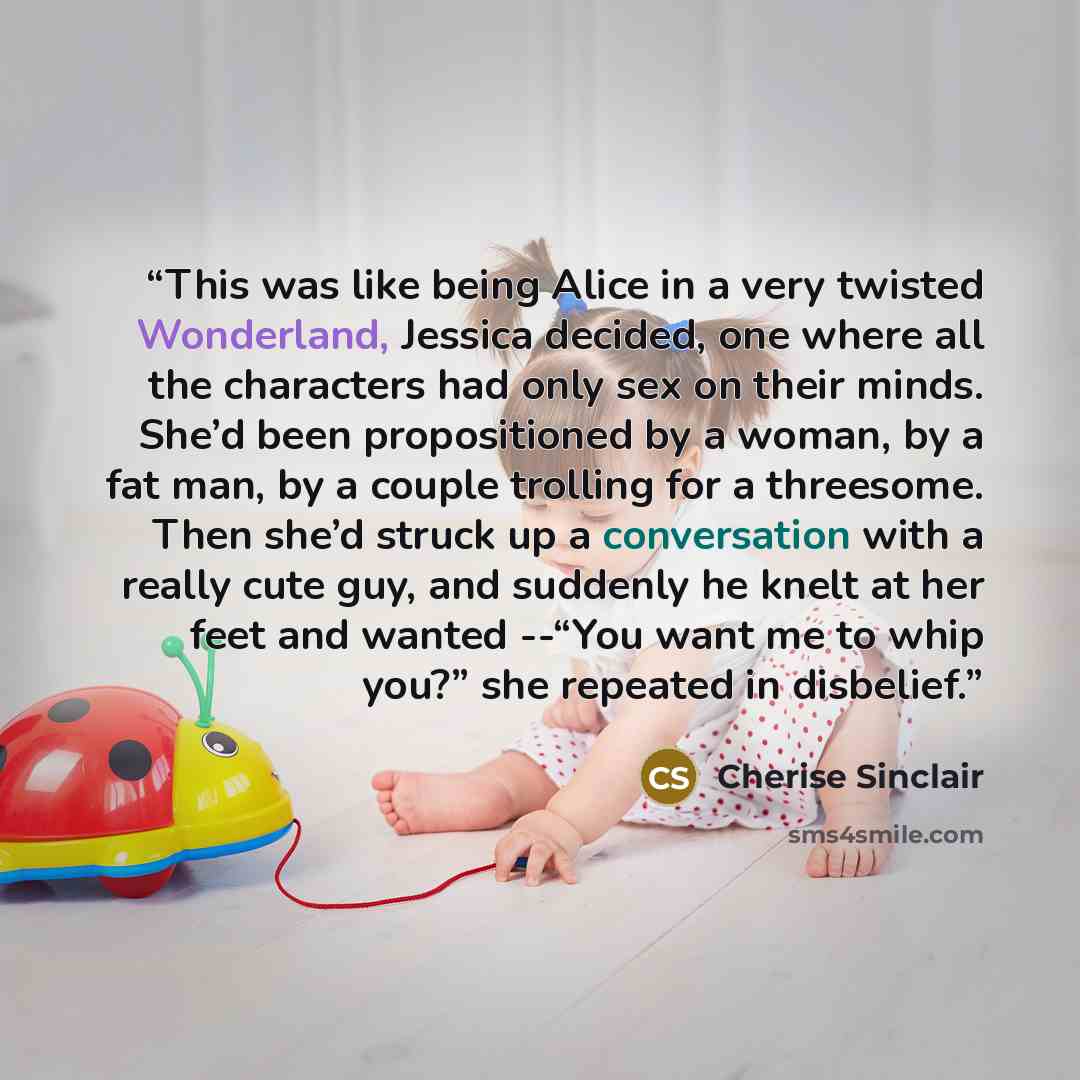 “This was like being Alice in a very twisted Wonderland, Jessica decided, one where all the characters had only sex on their minds. She’d been propositioned by a woman, by a fat man, by a couple trolling for a threesome. Then she’d struck up a conversation with a really cute guy, and suddenly he…” quote by Cherise Sinclair