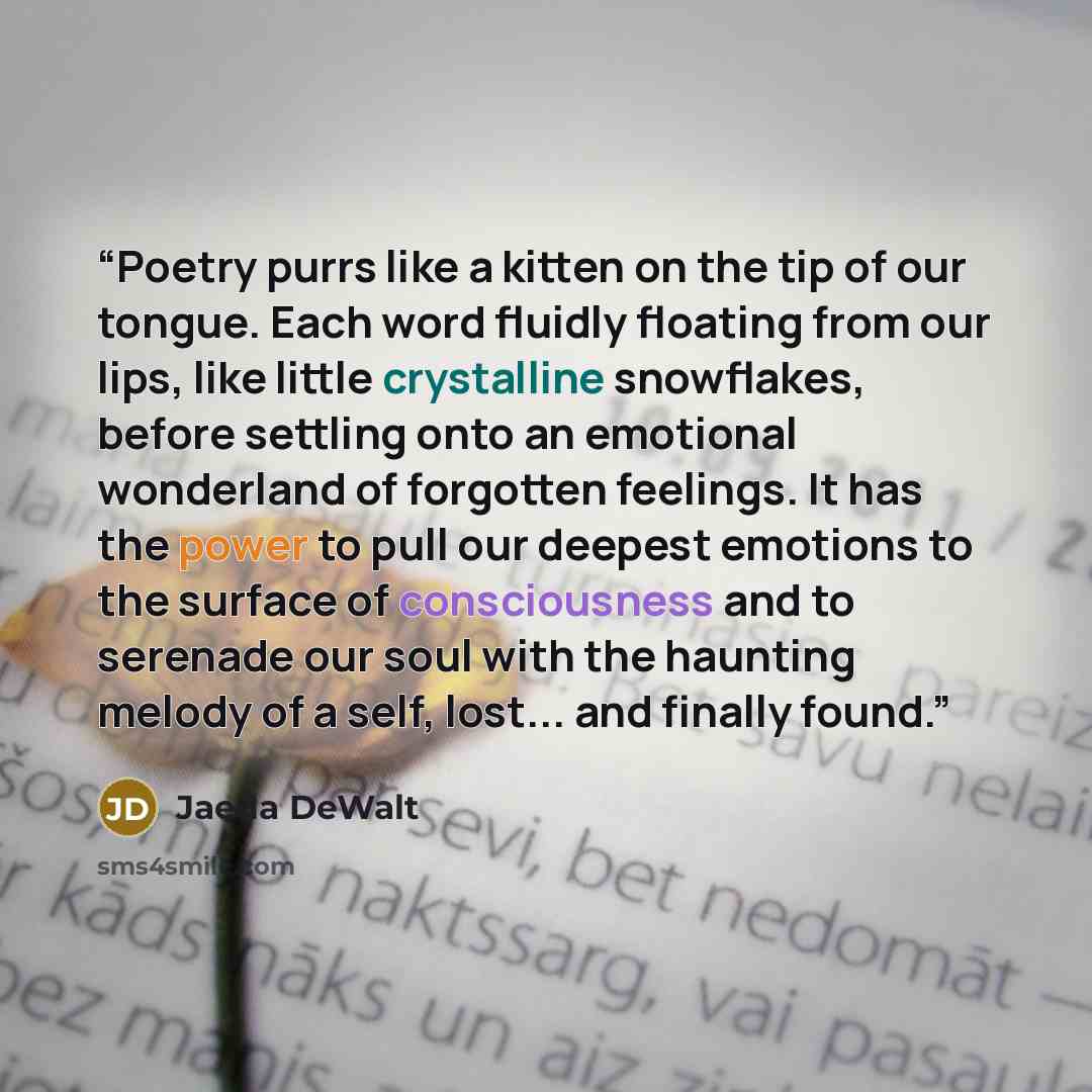 “Poetry purrs like a kitten on the tip of our tongue. Each word fluidly floating from our lips, like little crystalline snowflakes, before settling onto an emotional wonderland of forgotten feelings. It has the power to pull our deepest emotions to the surface of consciousness and to serenade our…” quote by Jaeda DeWalt