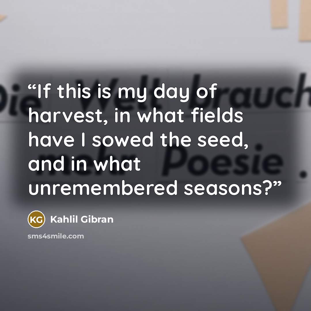 “If this is my day of harvest, in what fields have I sowed the seed, and in what unremembered seasons?” quote by Kahlil Gibran
