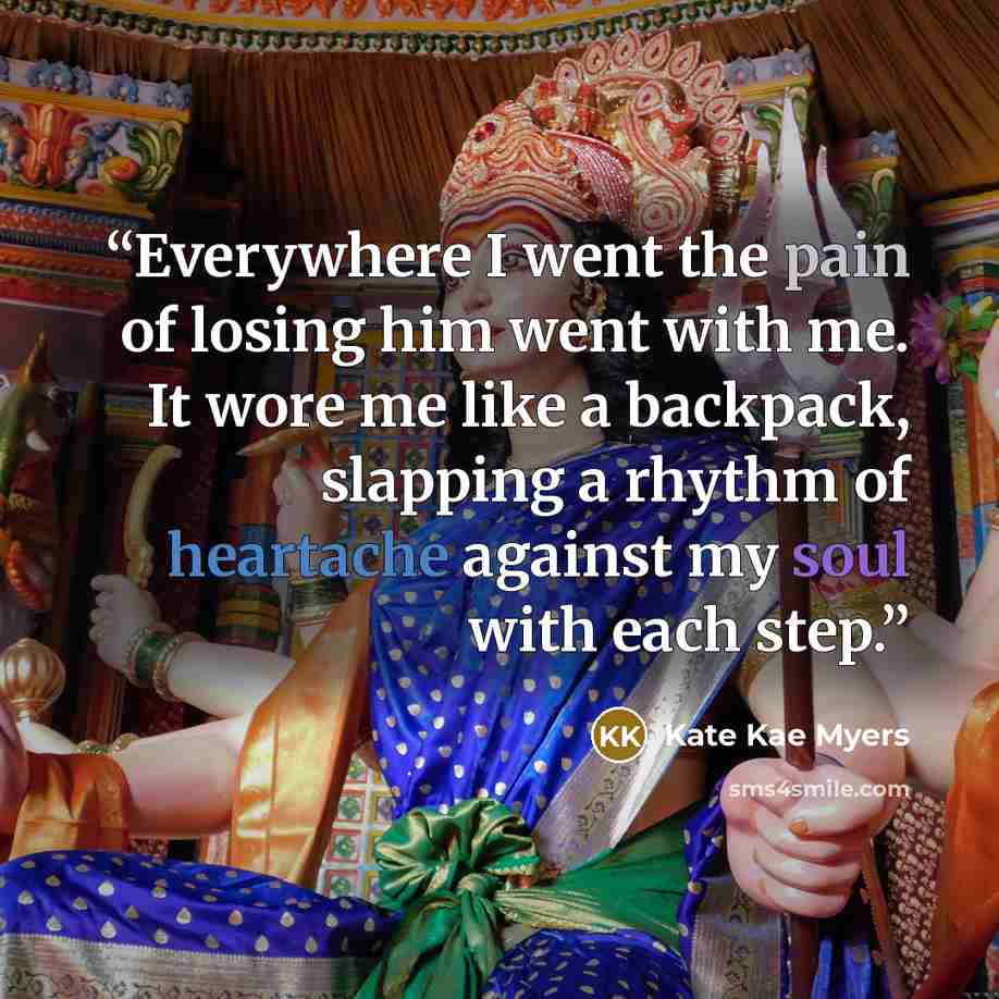 “Everywhere I went the pain of losing him went with me. It wore me like a backpack, slapping a rhythm of heartache against my soul with each step.” quote by Kate Kae Myers