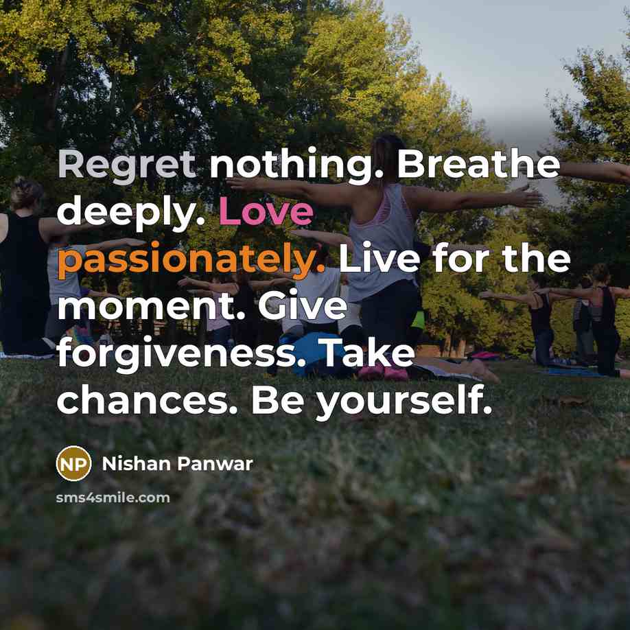 “Regret nothing. Breathe deeply. Love passionately. Live for the moment. Give forgiveness. Take chances. Be yourself.” quote by Nishan Panwar