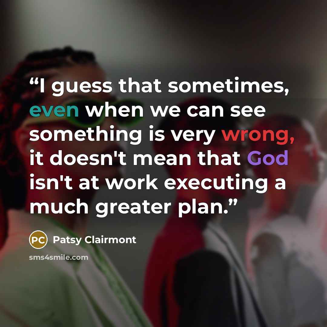“I guess that sometimes, even when we can see something is very wrong, it doesn't mean that God isn't at work executing a much greater plan.” quote by Patsy Clairmont