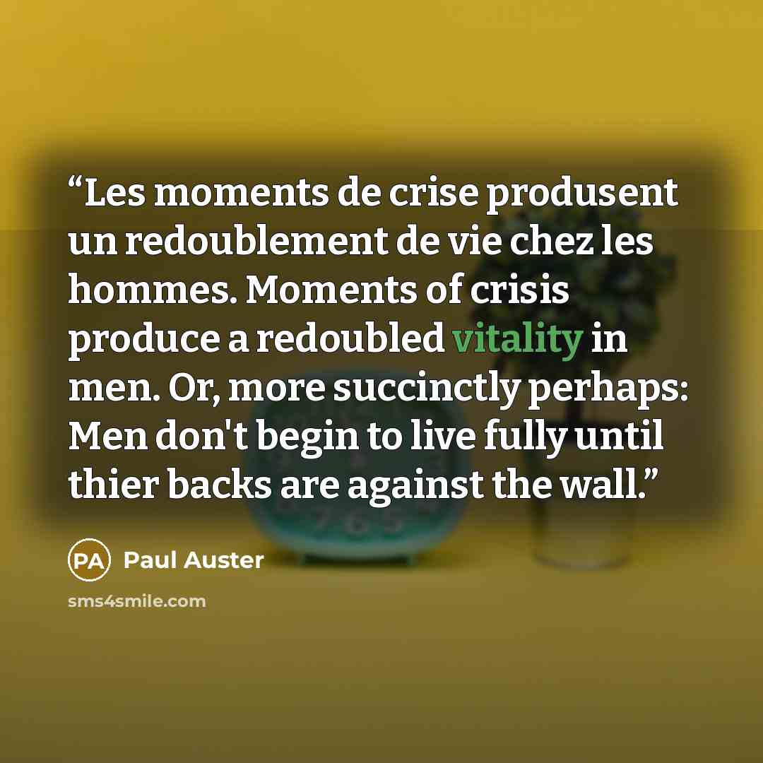 “Les moments de crise produsent un redoublement de vie chez les hommes. Moments of crisis produce a redoubled vitality in men. Or, more succinctly perhaps: Men don't begin to live fully until thier backs are against the wall.” quote by Paul Auster