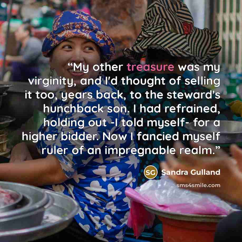 “My other treasure was my virginity, and I'd thought of selling it too, years back, to the steward's hunchback son. I had refrained, holding out -I told myself- for a higher bidder. Now I fancied myself ruler of an impregnable realm.” quote by Sandra Gulland