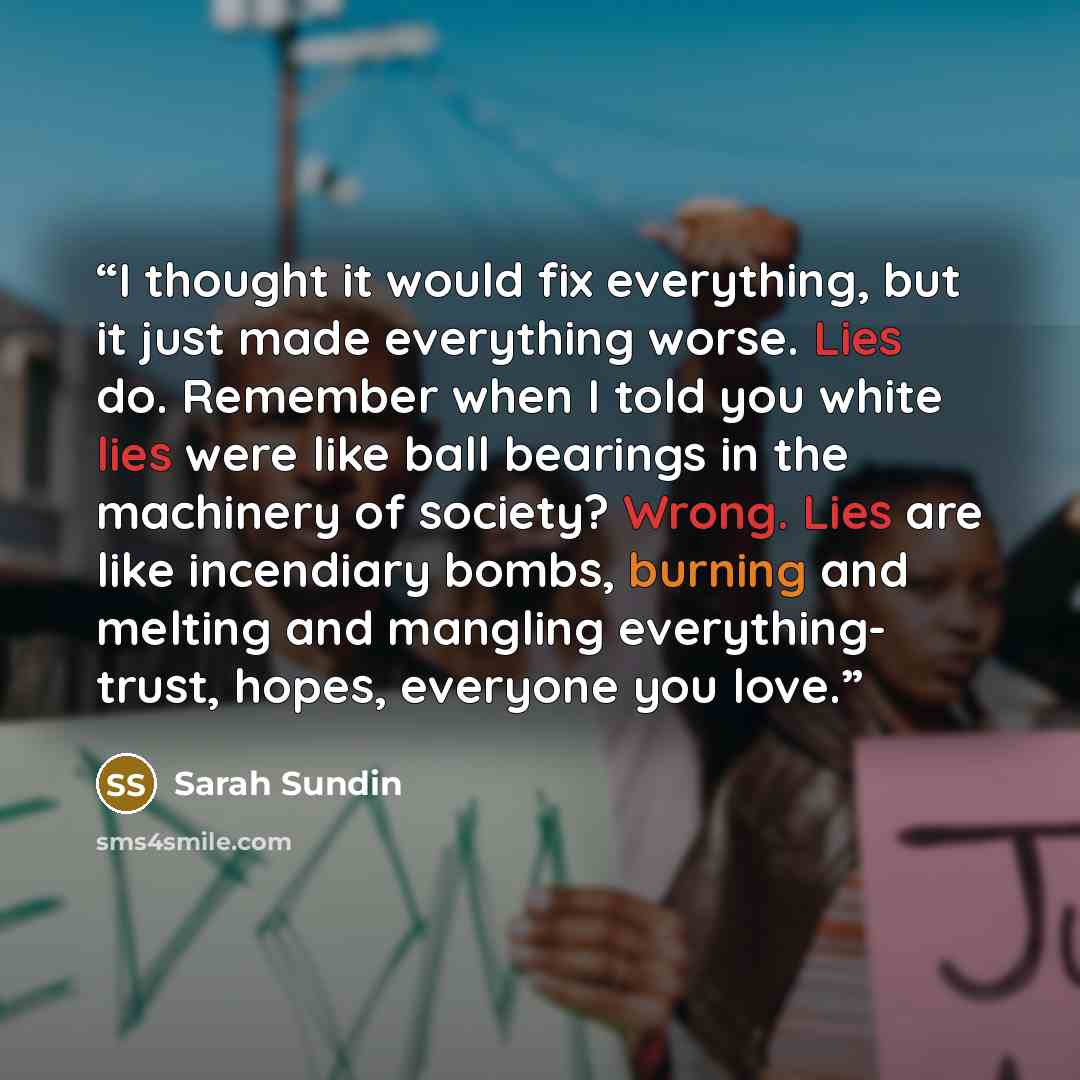 “I thought it would fix everything, but it just made everything worse. Lies do. Remember when I told you white lies were like ball bearings in the machinery of society? Wrong. Lies are like incendiary bombs, burning and melting and mangling everything- trust, hopes, everyone you love.” quote by Sarah Sundin