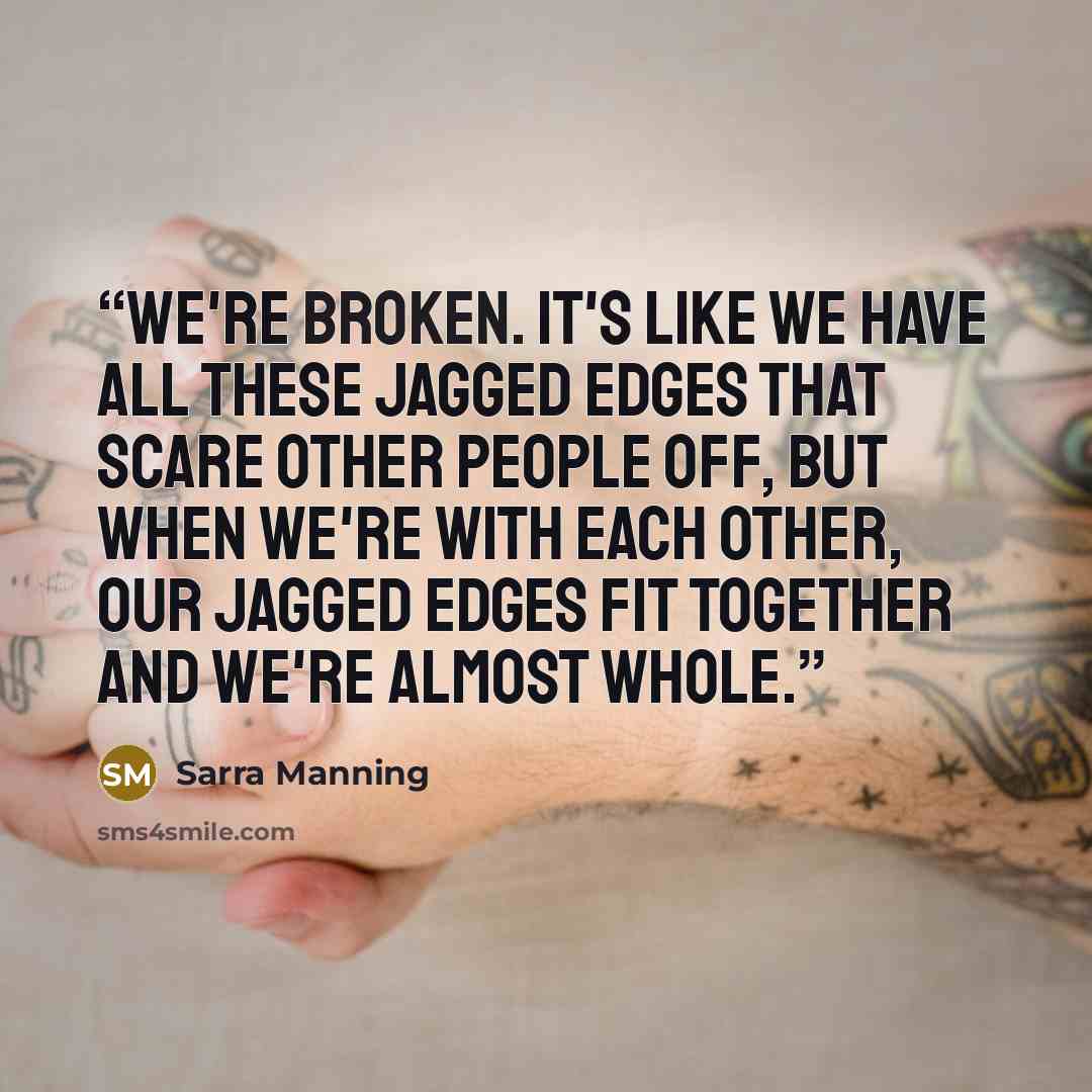 “We're broken. It's like we have all these jagged edges that scare other people off, but when we're with each other, our jagged edges fit together and we're almost whole.” quote by Sarra Manning