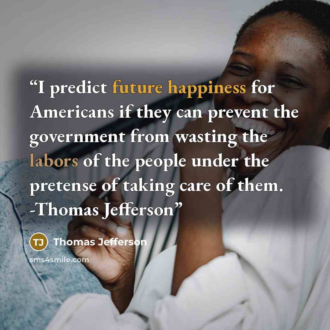 “I predict future happiness for Americans if they can prevent the government from wasting the labors of the people under the pretense of taking care of them. -Thomas Jefferson” quote by Thomas Jefferson