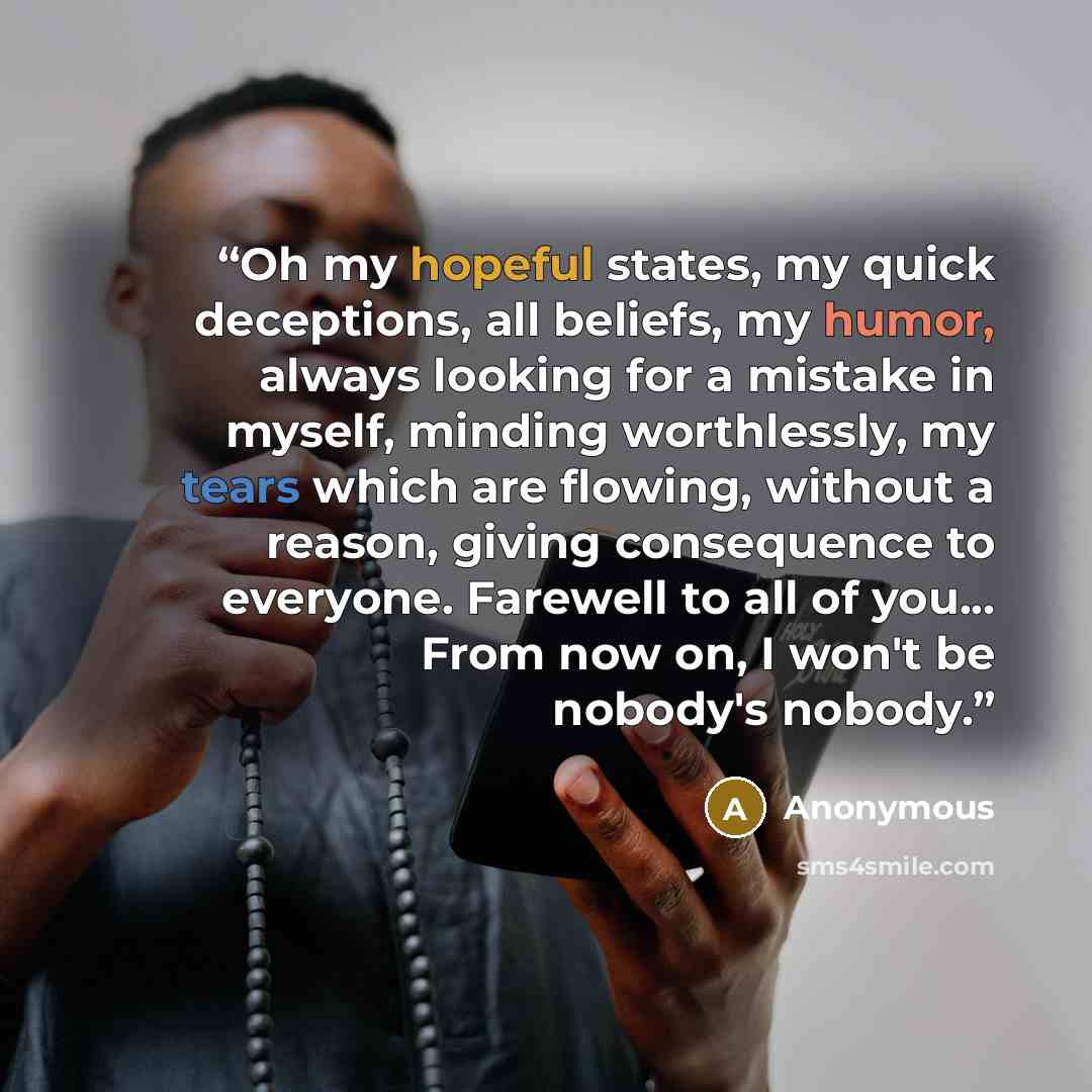 “Oh my hopeful states, my quick deceptions, all beliefs, my humor, always looking for a mistake in myself, minding worthlessly, my tears which are flowing, without a reason, giving consequence to everyone. Farewell to all of you... From now on, I won't be nobody's nobody.” quote by Anonymous