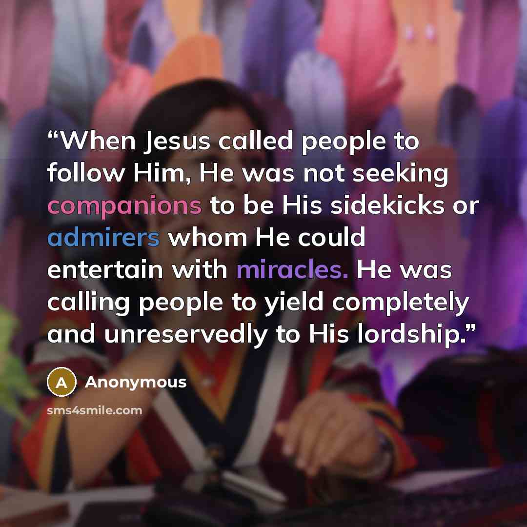 “When Jesus called people to follow Him, He was not seeking companions to be His sidekicks or admirers whom He could entertain with miracles. He was calling people to yield completely and unreservedly to His lordship.” quote by Anonymous