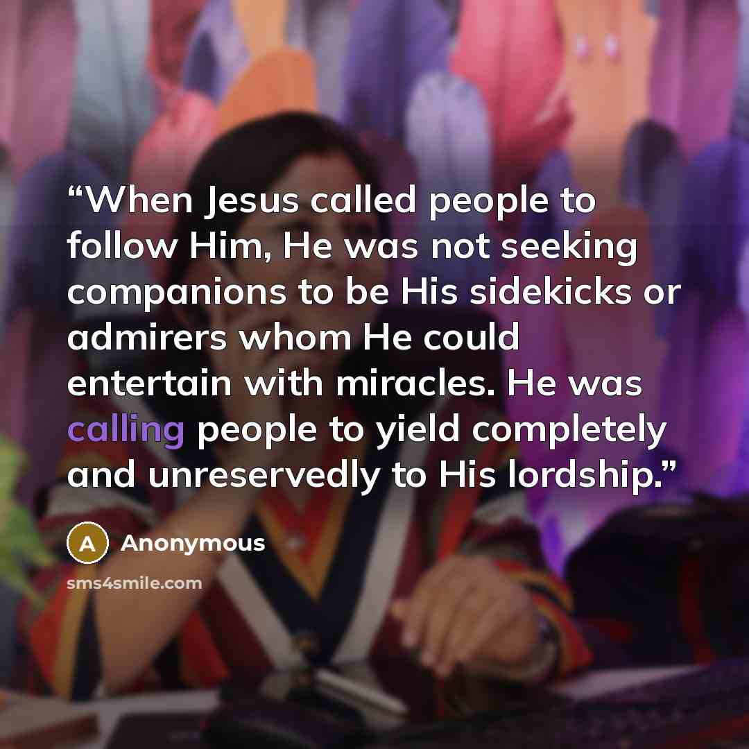“When Jesus called people to follow Him, He was not seeking companions to be His sidekicks or admirers whom He could entertain with miracles. He was calling people to yield completely and unreservedly to His lordship.” quote by Anonymous