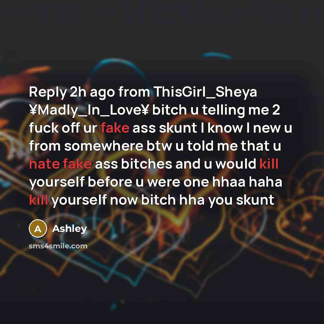 “Reply 2h ago from ThisGirl_Sheya ¥Madly_In_Love¥ bitch u telling me 2 fuck off ur fake ass skunt I know I new u from somewhere btw u told me that u hate fake ass bitches and u would kill yourself before u were one hhaa haha kill yourself now bitch hha you skunt” quote by Ashley