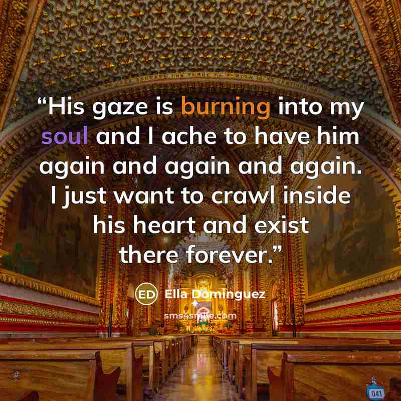 “His gaze is burning into my soul and I ache to have him again and again and again. I just want to crawl inside his heart and exist there forever.” quote by Ella Dominguez