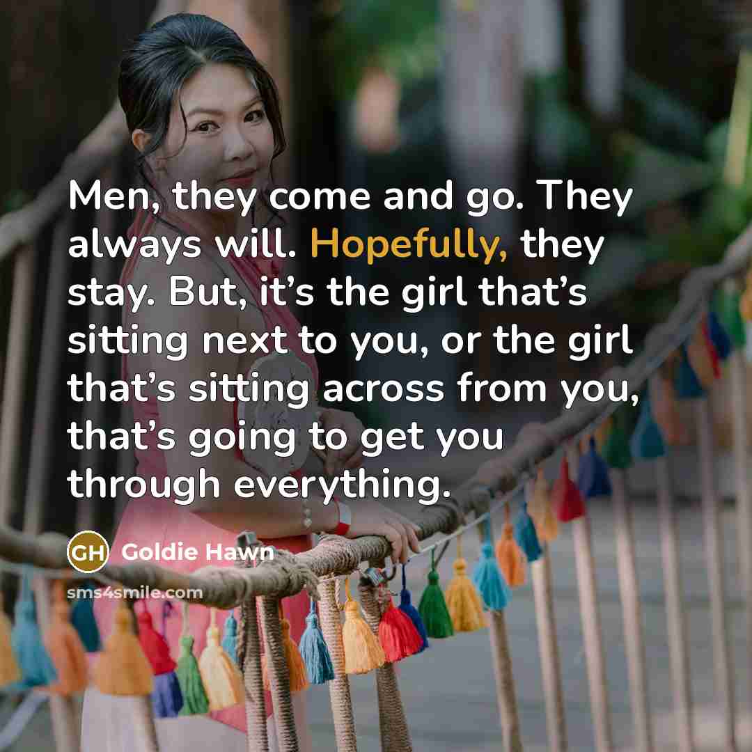 “Men, they come and go. They always will. Hopefully, they stay. But, it’s the girl that’s sitting next to you, or the girl that’s sitting across from you, that’s going to get you through everything.” quote by Goldie Hawn