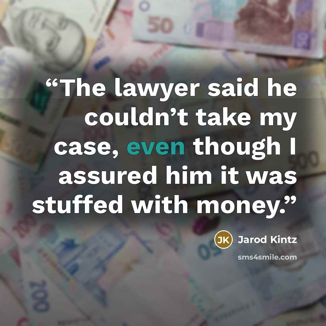 “The lawyer said he couldn’t take my case, even though I assured him it was stuffed with money.” quote by Jarod Kintz