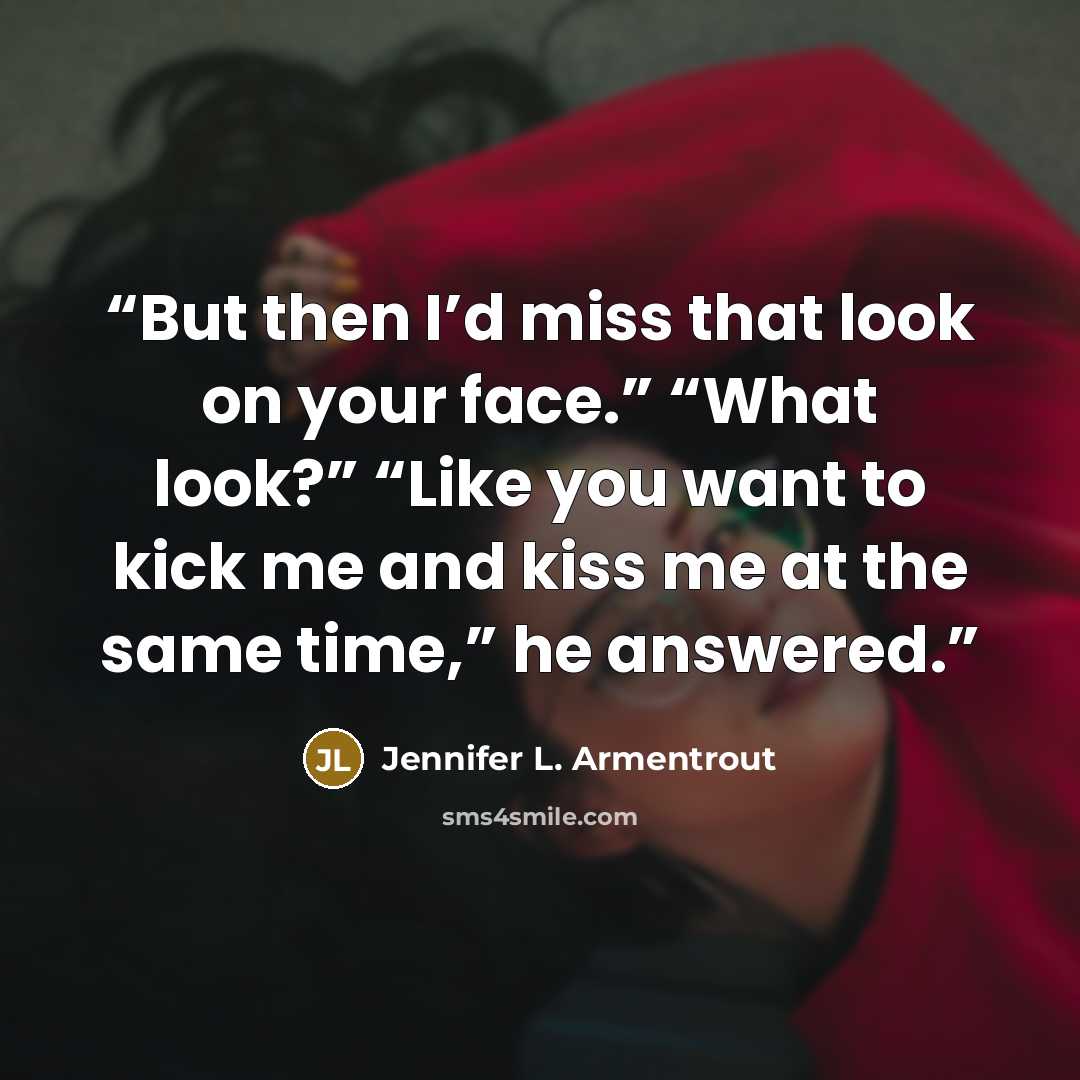 “But then I’d miss that look on your face.” “What look?” “Like you want to kick me and kiss me at the same time,” he answered.” quote by Jennifer L. Armentrout