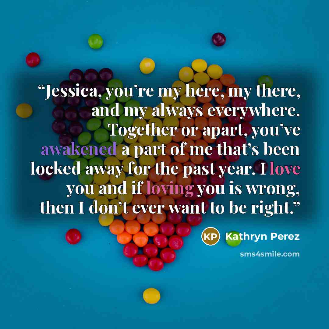 “Jessica, you’re my here, my there, and my always everywhere. Together or apart, you’ve awakened a part of me that’s been locked away for the past year. I love you and if loving you is wrong, then I don’t ever want to be right.” quote by Kathryn Perez