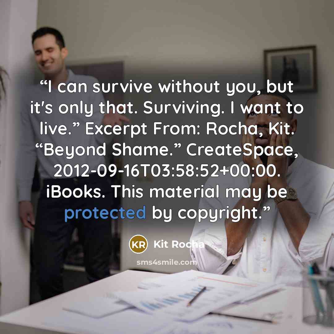 “I can survive without you, but it's only that. Surviving. I want to live.” Excerpt From: Rocha, Kit. “Beyond Shame.” CreateSpace, 2012-09-16T03:58:52+00:00. iBooks. This material may be protected by copyright.” quote by Kit Rocha