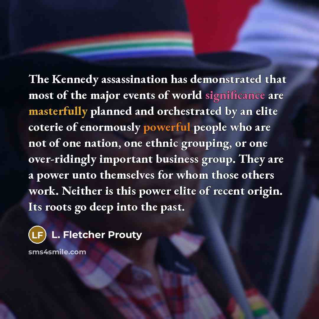 “The Kennedy assassination has demonstrated that most of the major events of world significance are masterfully planned and orchestrated by an elite coterie of enormously powerful people who are not of one nation, one ethnic grouping, or one over-ridingly important business group. They are a power…” quote by L. Fletcher Prouty