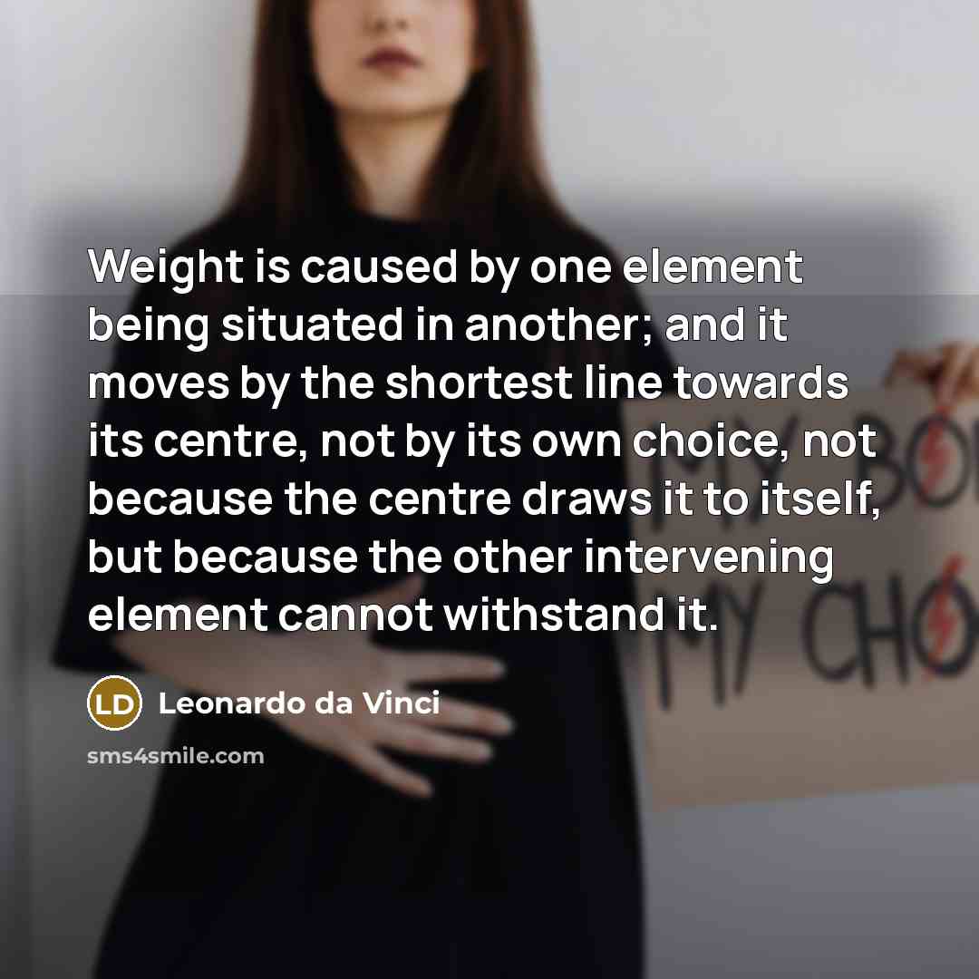 “Weight is caused by one element being situated in another; and it moves by the shortest line towards its centre, not by its own choice, not because the centre draws it to itself, but because the other intervening element cannot withstand it.” quote by Leonardo da Vinci