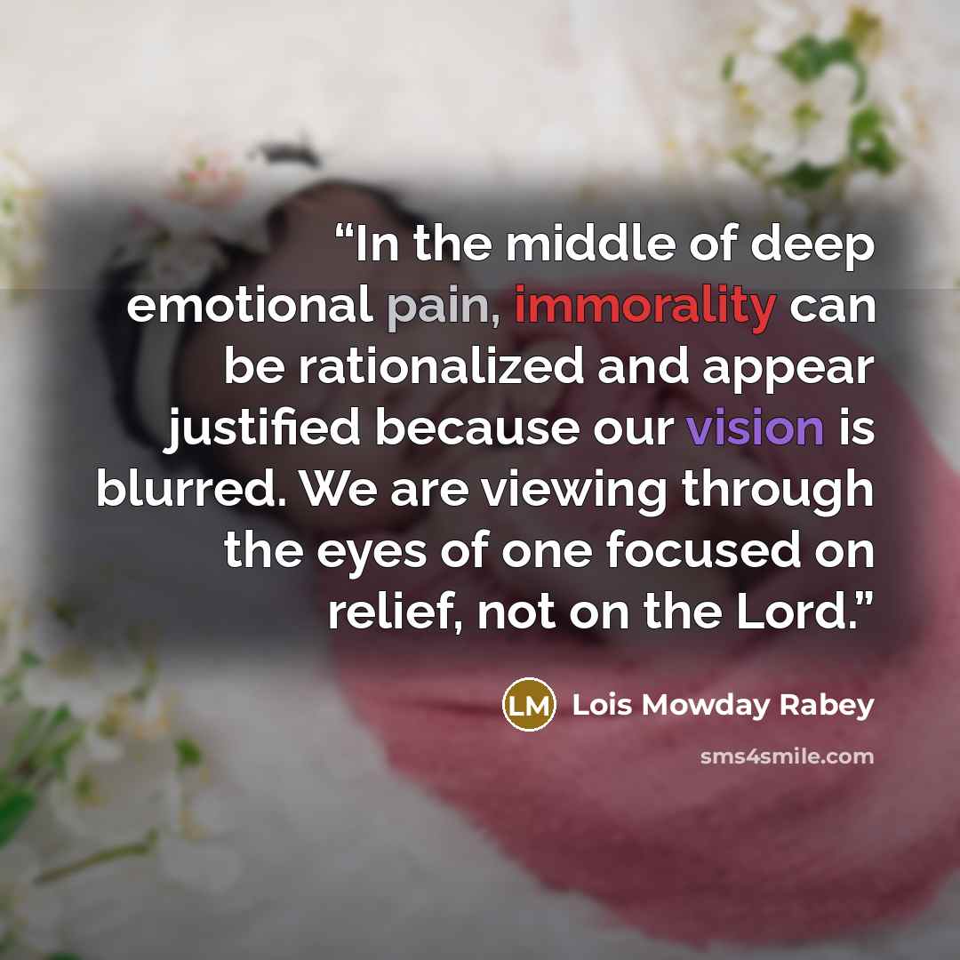 “In the middle of deep emotional pain, immorality can be rationalized and appear justified because our vision is blurred. We are viewing through the eyes of one focused on relief, not on the Lord.” quote by Lois Mowday Rabey