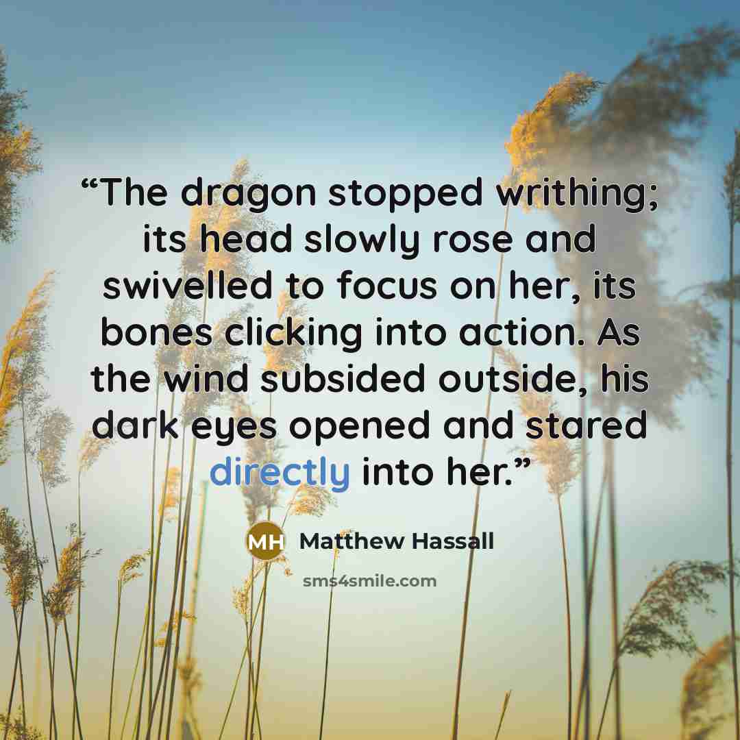 “The dragon stopped writhing; its head slowly rose and swivelled to focus on her, its bones clicking into action. As the wind subsided outside, his dark eyes opened and stared directly into her.” quote by Matthew Hassall