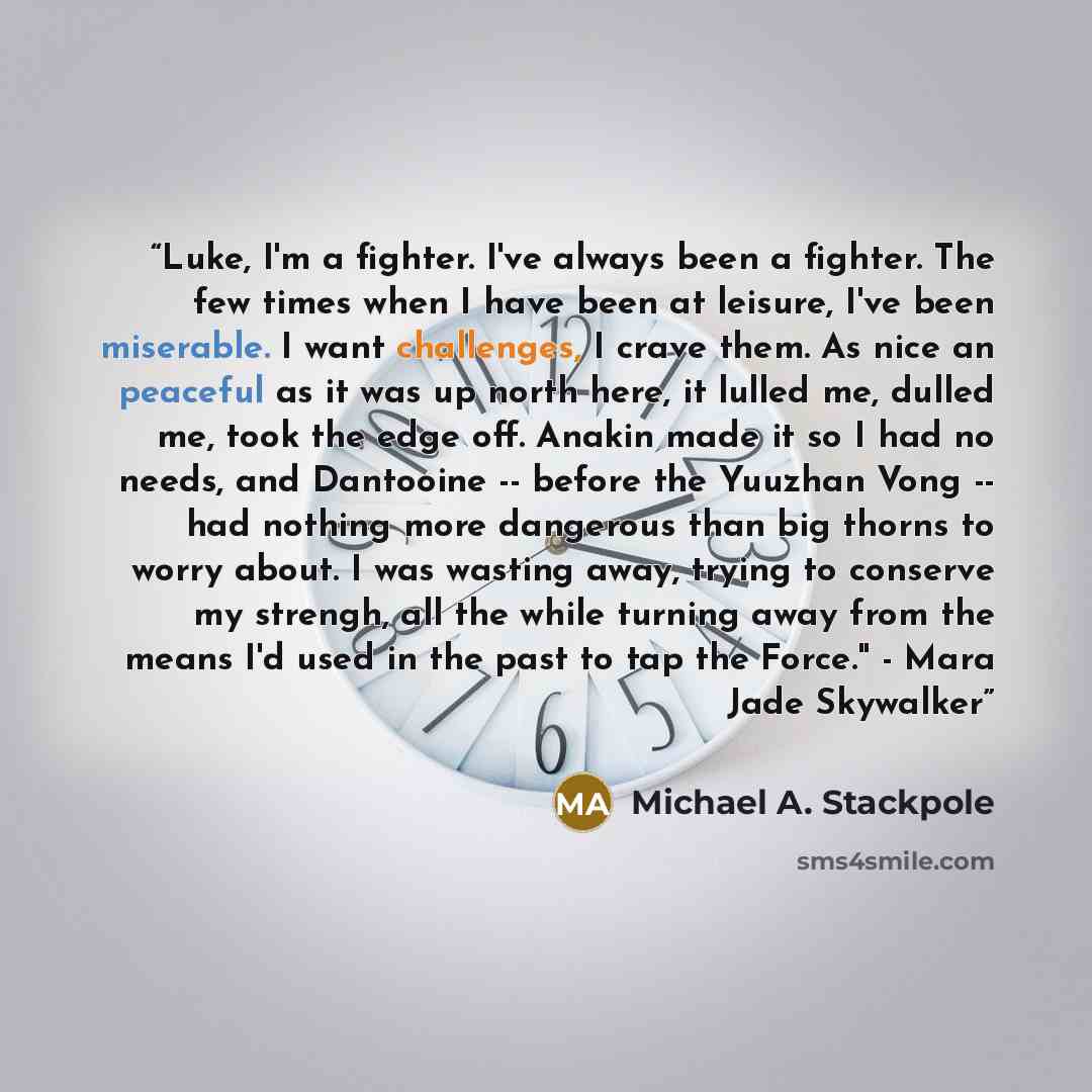 “Luke, I'm a fighter. I've always been a fighter. The few times when I have been at leisure, I've been miserable. I want challenges, I crave them. As nice an peaceful as it was up north here, it lulled me, dulled me, took the edge off. Anakin made it so I had no needs, and Dantooine -- before the…” quote by Michael A. Stackpole