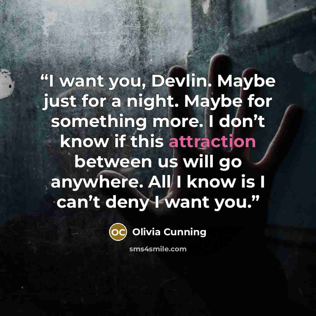 “I want you, Devlin. Maybe just for a night. Maybe for something more. I don’t know if this attraction between us will go anywhere. All I know is I can’t deny I want you.” quote by Olivia Cunning