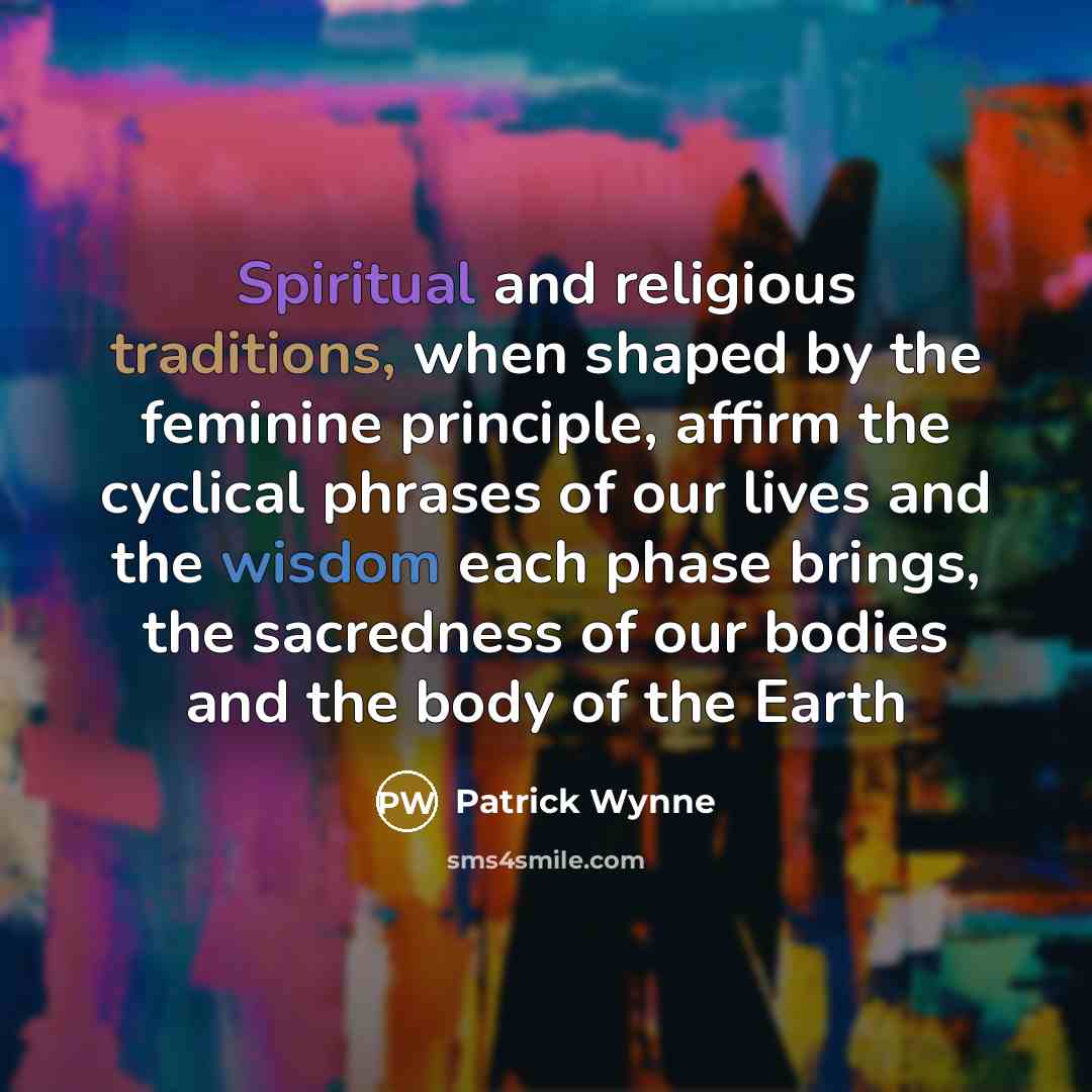 “Spiritual and religious traditions, when shaped by the feminine principle, affirm the cyclical phrases of our lives and the wisdom each phase brings, the sacredness of our bodies and the body of the Earth” quote by Patrick Wynne