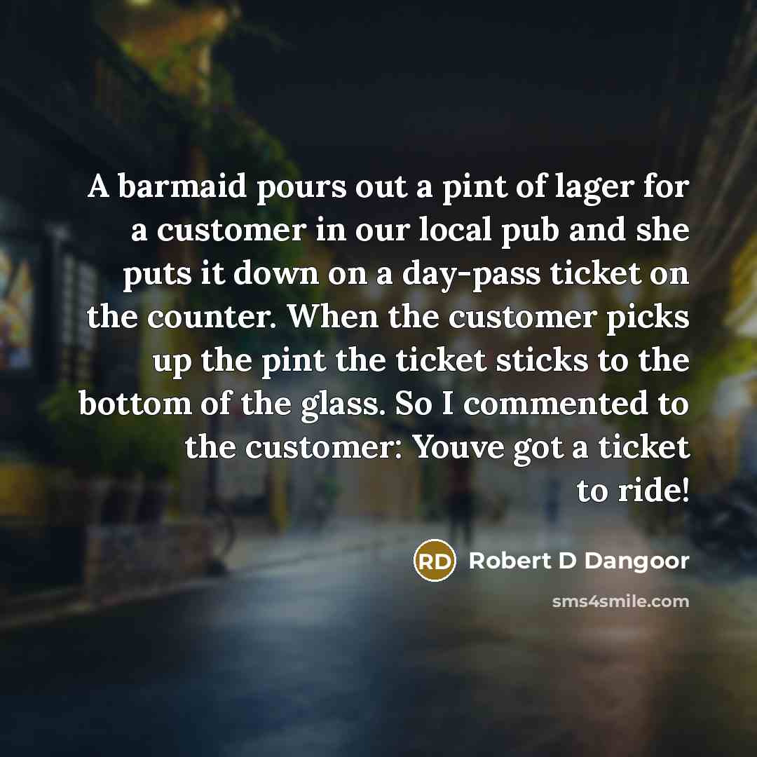 “A barmaid pours out a pint of lager for a customer in our local pub and she puts it down on a day-pass ticket on the counter. When the customer picks up the pint the ticket sticks to the bottom of the glass. So I commented to the customer: Youve got a ticket to ride!” quote by Robert D Dangoor